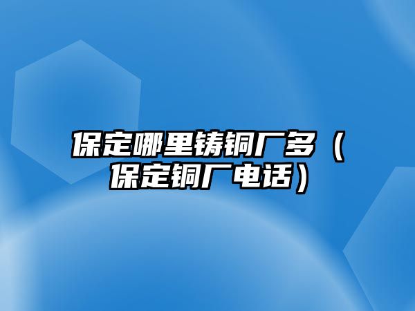 保定哪里鑄銅廠多（保定銅廠電話）