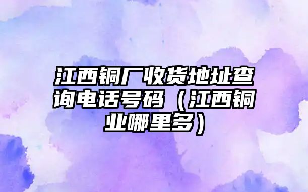 江西銅廠收貨地址查詢電話號碼（江西銅業(yè)哪里多）