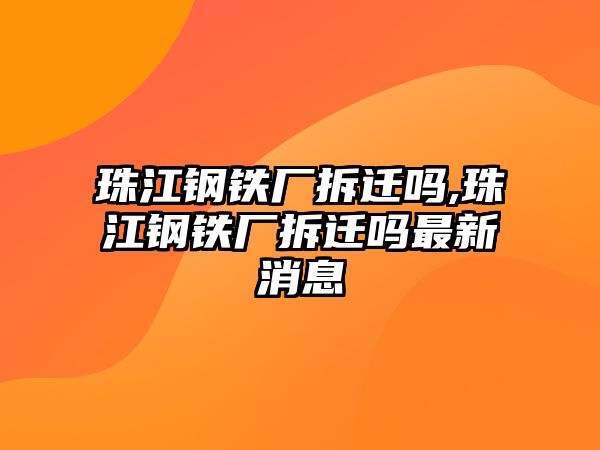 珠江鋼鐵廠拆遷嗎,珠江鋼鐵廠拆遷嗎最新消息