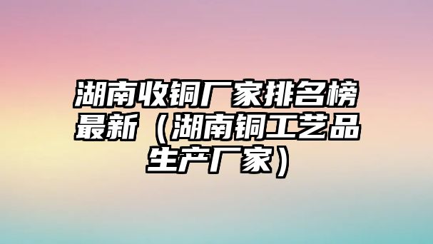 湖南收銅廠家排名榜最新（湖南銅工藝品生產(chǎn)廠家）