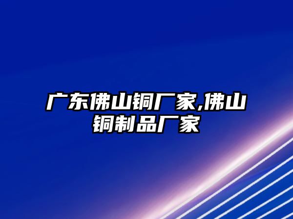 廣東佛山銅廠家,佛山銅制品廠家