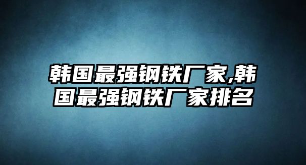 韓國最強鋼鐵廠家,韓國最強鋼鐵廠家排名