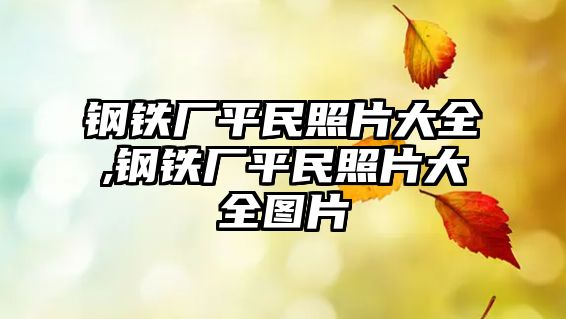 鋼鐵廠平民照片大全,鋼鐵廠平民照片大全圖片