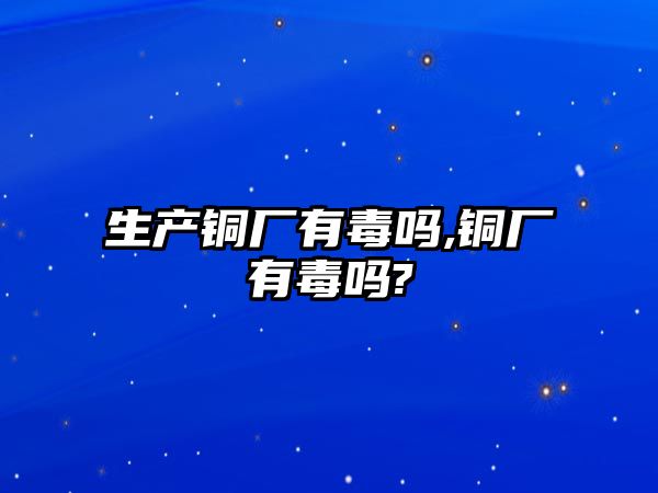 生產(chǎn)銅廠有毒嗎,銅廠有毒嗎?