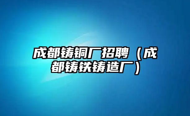 成都鑄銅廠招聘（成都鑄鐵鑄造廠）