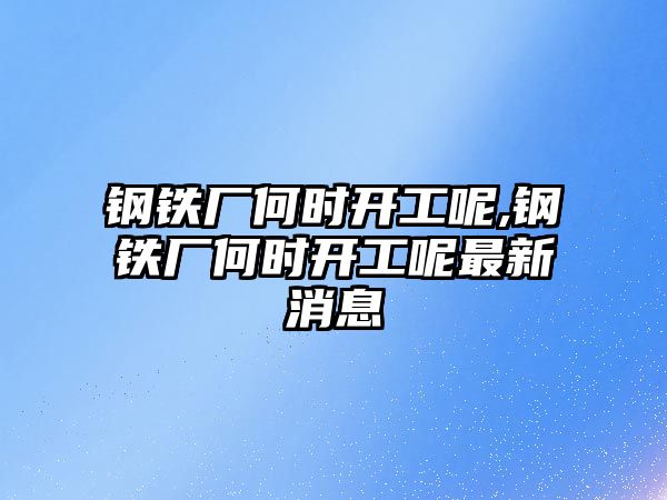 鋼鐵廠何時開工呢,鋼鐵廠何時開工呢最新消息