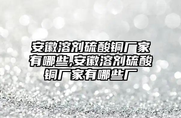 安徽溶劑硫酸銅廠家有哪些,安徽溶劑硫酸銅廠家有哪些廠