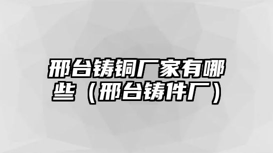 邢臺鑄銅廠家有哪些（邢臺鑄件廠）