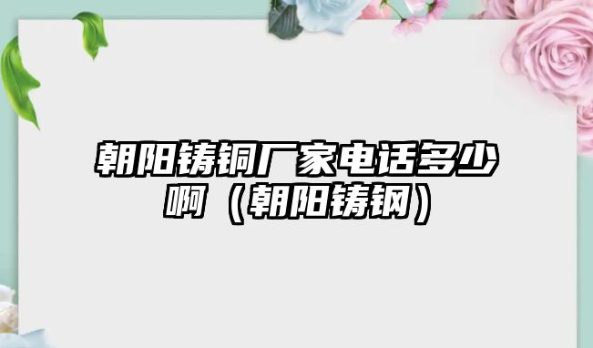 朝陽(yáng)鑄銅廠家電話多少?。ǔ?yáng)鑄鋼）