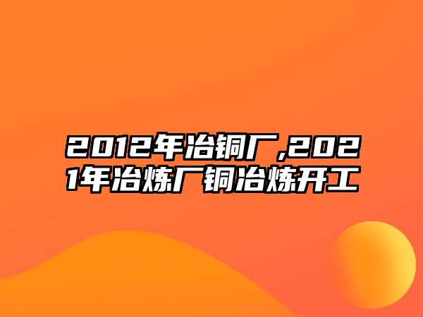 2012年冶銅廠,2021年冶煉廠銅冶煉開工