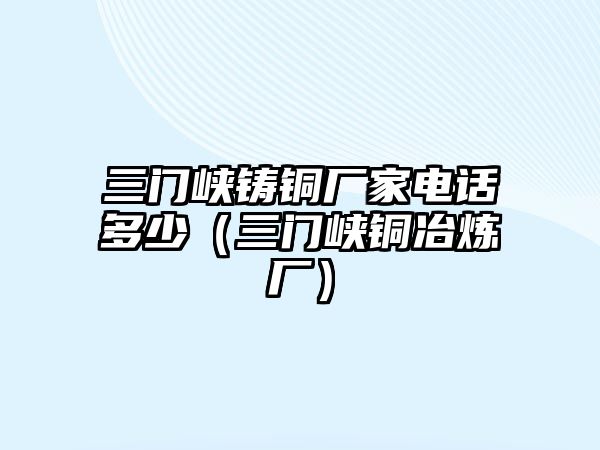 三門峽鑄銅廠家電話多少（三門峽銅冶煉廠）