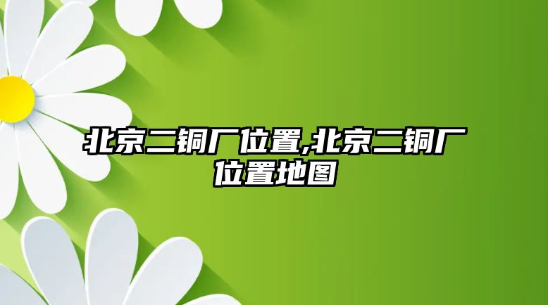 北京二銅廠位置,北京二銅廠位置地圖