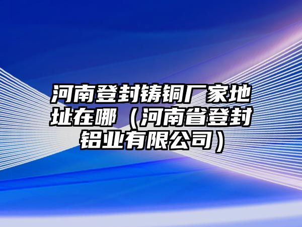 河南登封鑄銅廠家地址在哪（河南省登封鋁業(yè)有限公司）