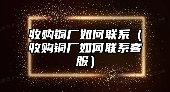 收購(gòu)銅廠如何聯(lián)系（收購(gòu)銅廠如何聯(lián)系客服）