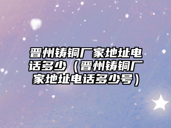 晉州鑄銅廠家地址電話多少（晉州鑄銅廠家地址電話多少號）