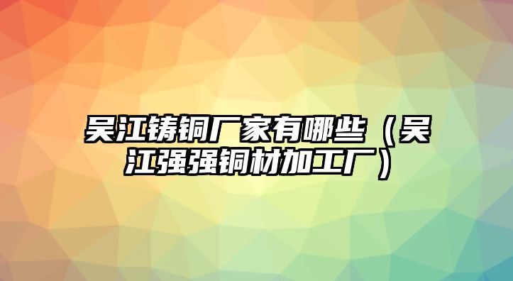 吳江鑄銅廠家有哪些（吳江強(qiáng)強(qiáng)銅材加工廠）