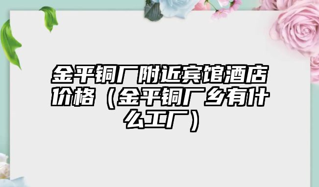 金平銅廠附近賓館酒店價格（金平銅廠鄉(xiāng)有什么工廠）