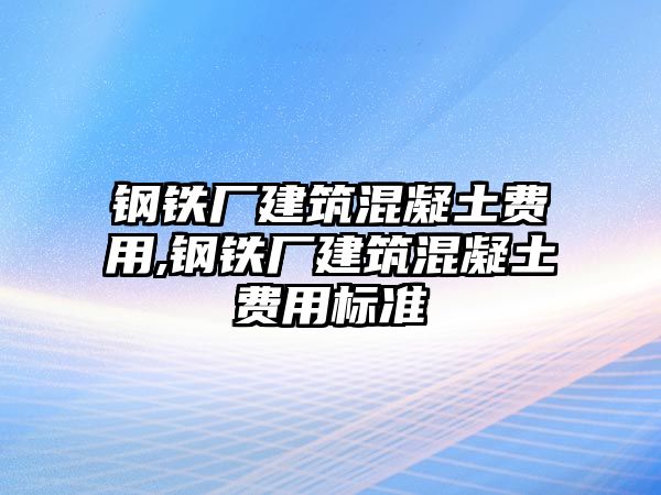 鋼鐵廠建筑混凝土費(fèi)用,鋼鐵廠建筑混凝土費(fèi)用標(biāo)準(zhǔn)