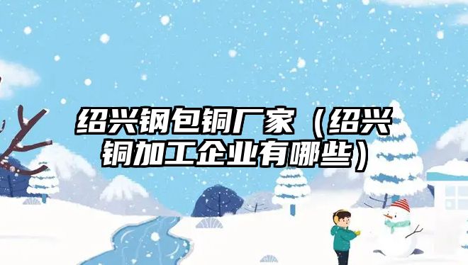 紹興鋼包銅廠家（紹興銅加工企業(yè)有哪些）