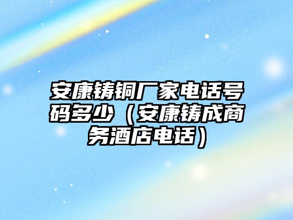 安康鑄銅廠家電話號(hào)碼多少（安康鑄成商務(wù)酒店電話）