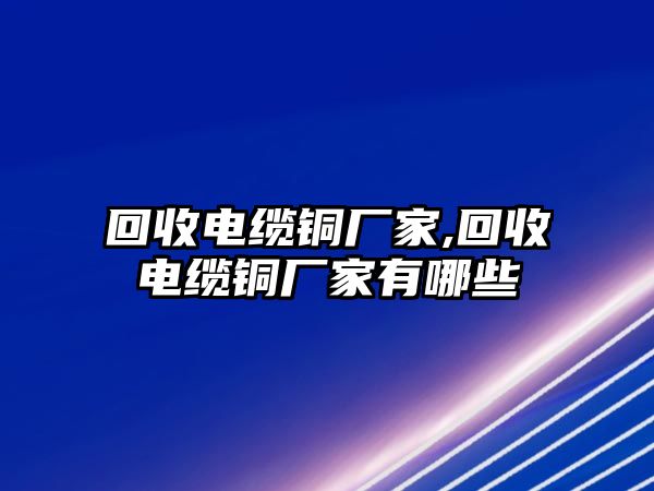 回收電纜銅廠(chǎng)家,回收電纜銅廠(chǎng)家有哪些