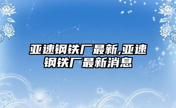 亞速鋼鐵廠最新,亞速鋼鐵廠最新消息