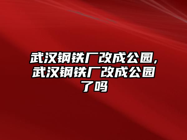 武漢鋼鐵廠改成公園,武漢鋼鐵廠改成公園了嗎