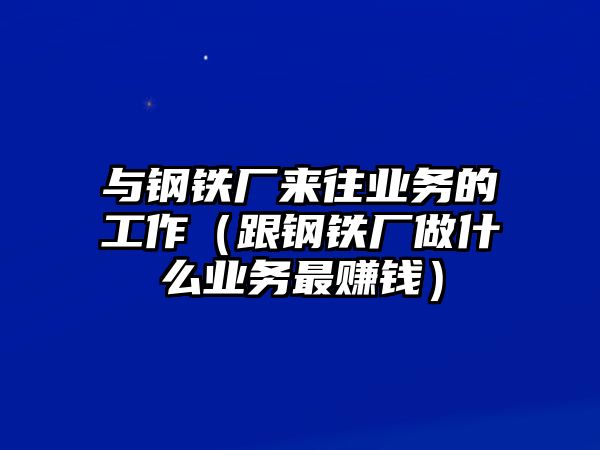 與鋼鐵廠來往業(yè)務(wù)的工作（跟鋼鐵廠做什么業(yè)務(wù)最賺錢）