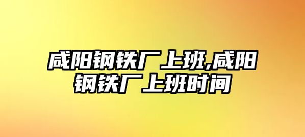 咸陽鋼鐵廠上班,咸陽鋼鐵廠上班時間