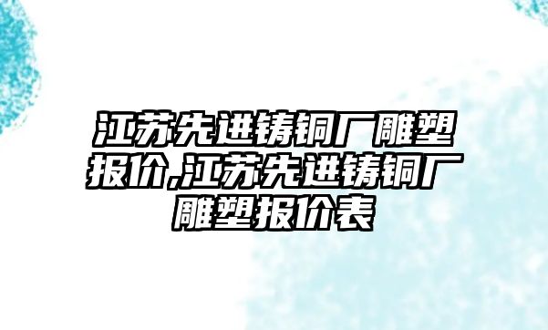 江蘇先進(jìn)鑄銅廠雕塑報價,江蘇先進(jìn)鑄銅廠雕塑報價表