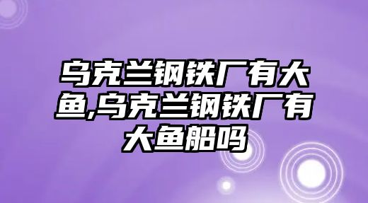 烏克蘭鋼鐵廠有大魚,烏克蘭鋼鐵廠有大魚船嗎