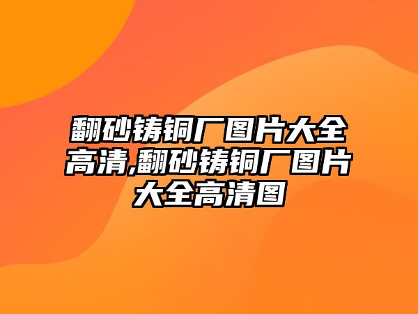 翻砂鑄銅廠圖片大全高清,翻砂鑄銅廠圖片大全高清圖