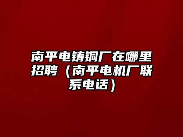 南平電鑄銅廠在哪里招聘（南平電機(jī)廠聯(lián)系電話）