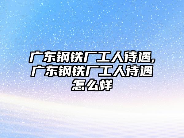 廣東鋼鐵廠工人待遇,廣東鋼鐵廠工人待遇怎么樣