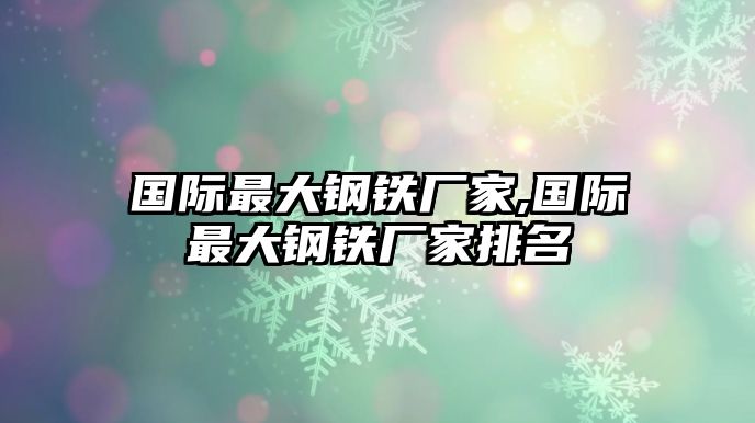 國際最大鋼鐵廠家,國際最大鋼鐵廠家排名