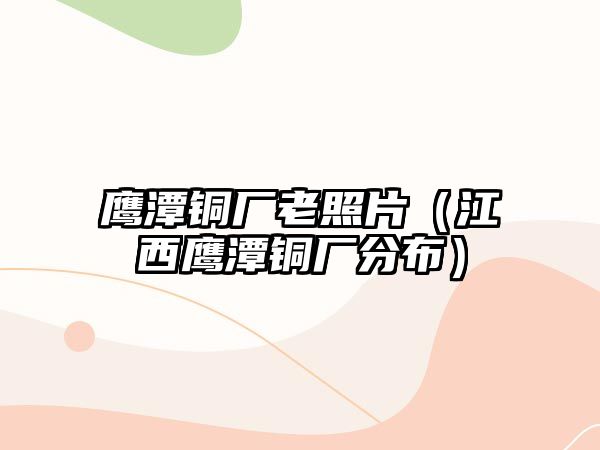 鷹潭銅廠老照片（江西鷹潭銅廠分布）