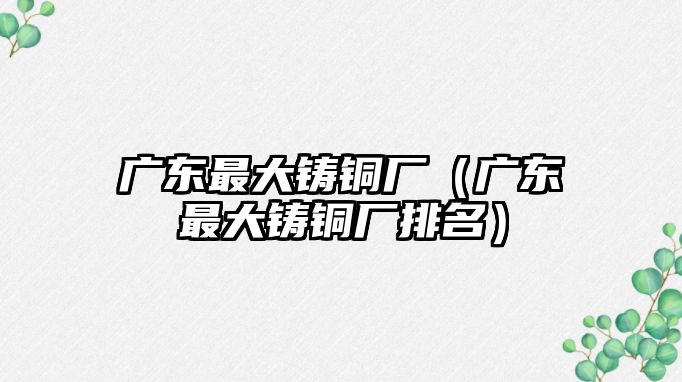 廣東最大鑄銅廠（廣東最大鑄銅廠排名）