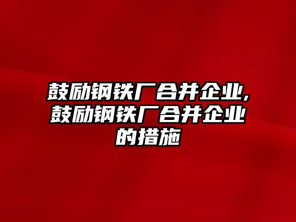 鼓勵(lì)鋼鐵廠合并企業(yè),鼓勵(lì)鋼鐵廠合并企業(yè)的措施