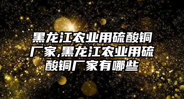 黑龍江農(nóng)業(yè)用硫酸銅廠家,黑龍江農(nóng)業(yè)用硫酸銅廠家有哪些