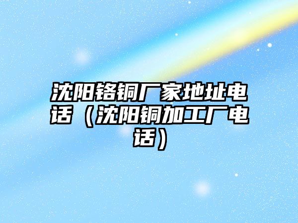 沈陽鉻銅廠家地址電話（沈陽銅加工廠電話）