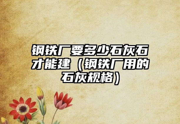 鋼鐵廠要多少石灰石才能建（鋼鐵廠用的石灰規(guī)格）