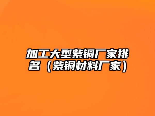 加工大型紫銅廠家排名（紫銅材料廠家）