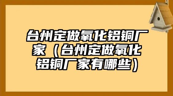 臺州定做氧化鋁銅廠家（臺州定做氧化鋁銅廠家有哪些）