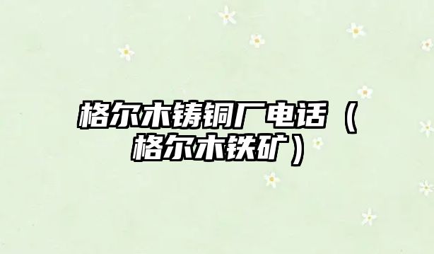 格爾木鑄銅廠電話（格爾木鐵礦）