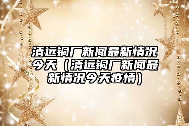 清遠銅廠新聞最新情況今天（清遠銅廠新聞最新情況今天疫情）