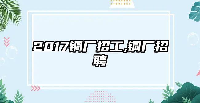 2017銅廠招工,銅廠招聘