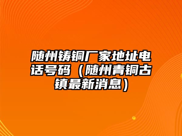 隨州鑄銅廠家地址電話號碼（隨州青銅古鎮(zhèn)最新消息）