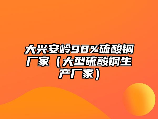 大興安嶺98%硫酸銅廠家（大型硫酸銅生產(chǎn)廠家）