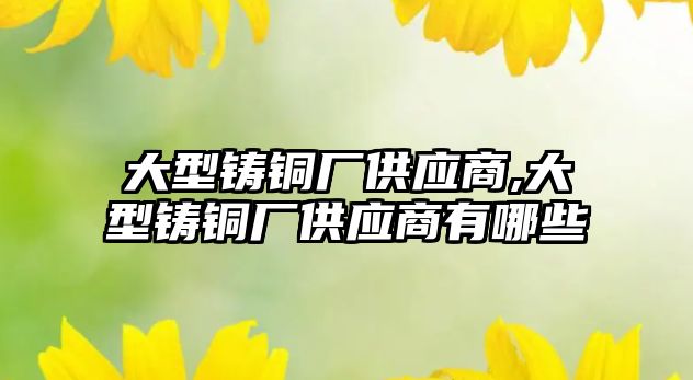 大型鑄銅廠供應商,大型鑄銅廠供應商有哪些