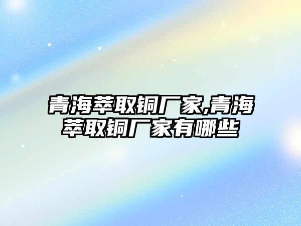 青海萃取銅廠家,青海萃取銅廠家有哪些